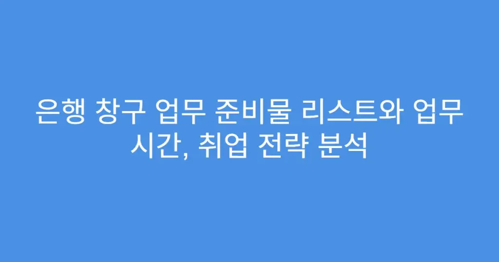 은행 창구 업무 준비물 리스트와 업무 시간, 취업 전략 분석